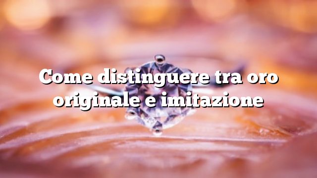 Come distinguere tra oro originale e imitazione