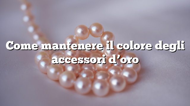 Come mantenere il colore degli accessori d’oro