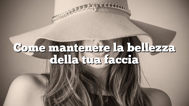 Come mantenere la bellezza della tua faccia