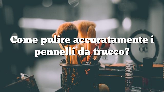 Come pulire accuratamente i pennelli da trucco?