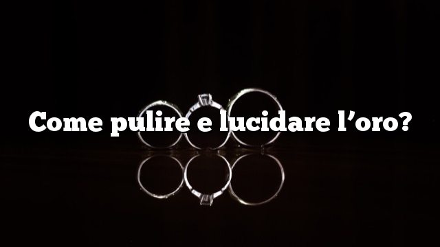 Come pulire e lucidare l’oro?