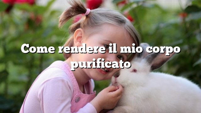 Come rendere il mio corpo purificato