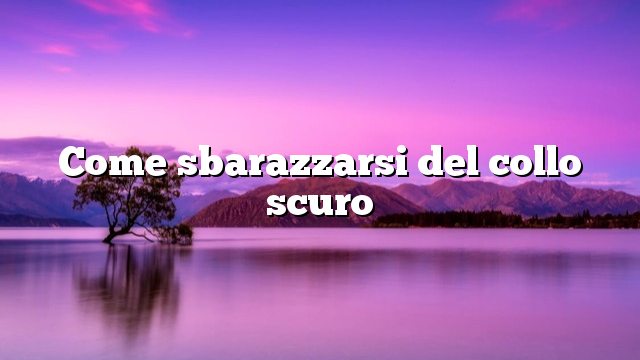 Come sbarazzarsi del collo scuro