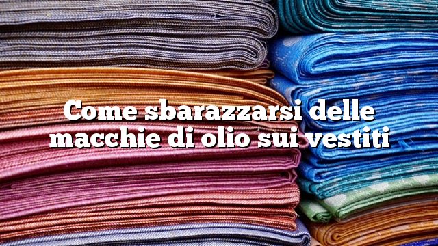 Come sbarazzarsi delle macchie di olio sui vestiti