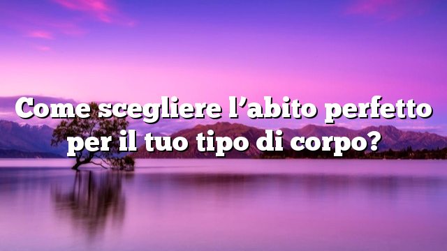 Come scegliere l’abito perfetto per il tuo tipo di corpo?