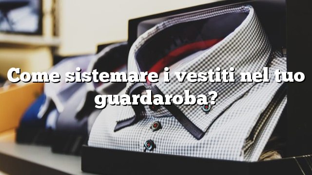 Come sistemare i vestiti nel tuo guardaroba?