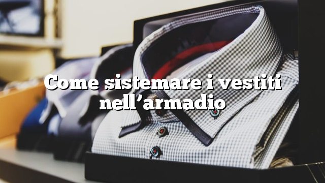 Come sistemare i vestiti nell’armadio