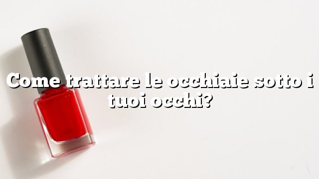 Come trattare le occhiaie sotto i tuoi occhi?