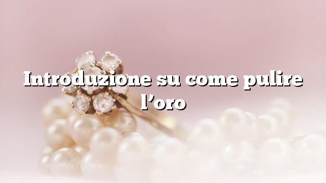 Introduzione su come pulire l’oro